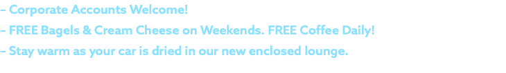 – Corporate Accounts Welcome! – FREE Bagels & Cream Cheese on Weekends. FREE Coffee Daily! – Stay warm as your car is dried in our new enclosed lounge.