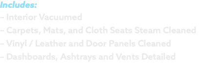 Includes: – Interior Vacuumed – Carpets, Mats, and Cloth Seats Steam Cleaned – Vinyl / Leather and Door Panels Cleaned – Dashboards, Ashtrays and Vents Detailed